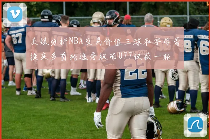 美媒分析NBA交易价值三球和字母哥换来多首轮选秀权而077仅获一轮