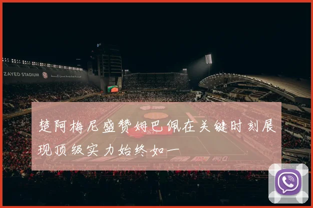 楚阿梅尼盛赞姆巴佩在关键时刻展现顶级实力始终如一