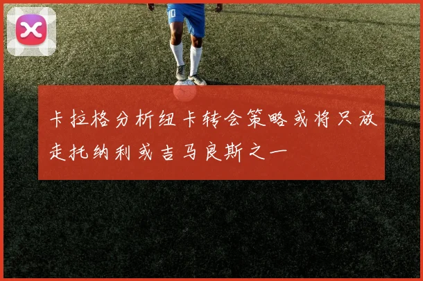 卡拉格分析纽卡转会策略或将只放走托纳利或吉马良斯之一