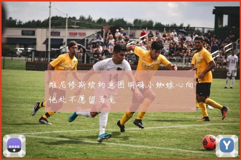 维尼修斯续约意图明确小蜘蛛心向他处不愿留马竞