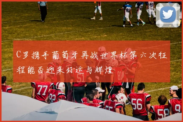 C罗携手葡萄牙再战世界杯第六次征程能否迎来好运与辉煌