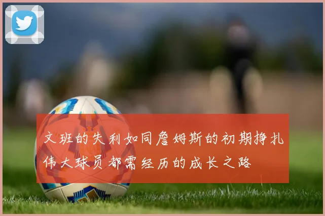 文班的失利如同詹姆斯的初期挣扎伟大球员都需经历的成长之路