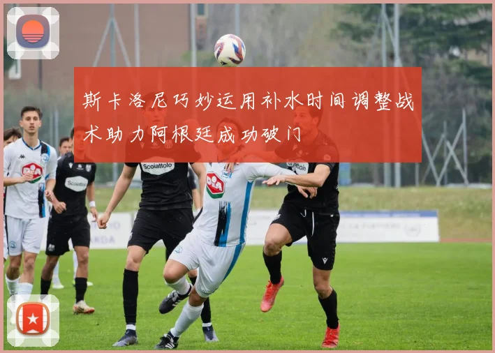 斯卡洛尼巧妙运用补水时间调整战术助力阿根廷成功破门