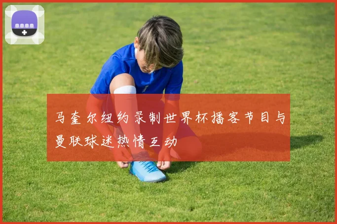 马奎尔纽约录制世界杯播客节目与曼联球迷热情互动