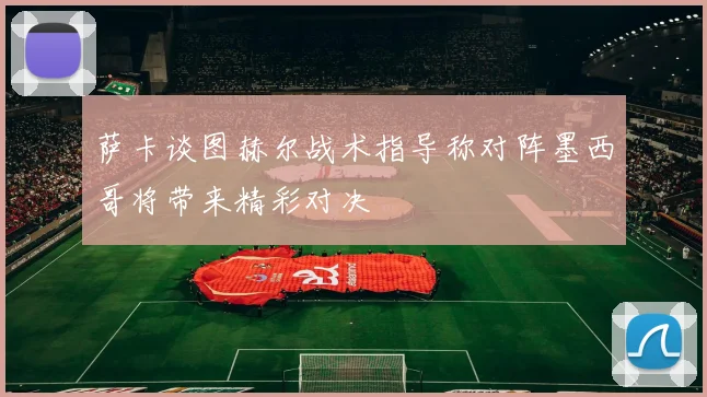 萨卡谈图赫尔战术指导称对阵墨西哥将带来精彩对决