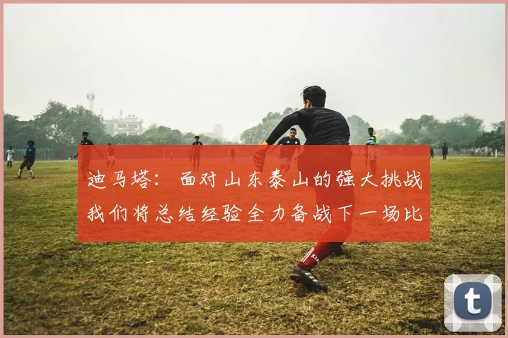 迪马塔：面对山东泰山的强大挑战我们将总结经验全力备战下一场比赛