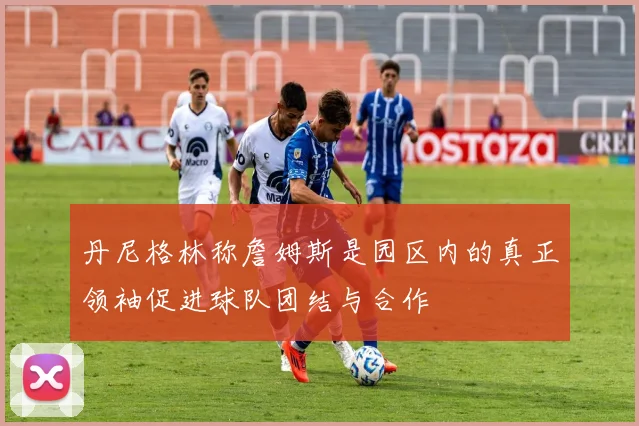 丹尼格林称詹姆斯是园区内的真正领袖促进球队团结与合作