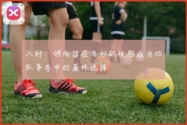 八村塁倾向留在洛杉矶快船成为四队争夺中的最终选择