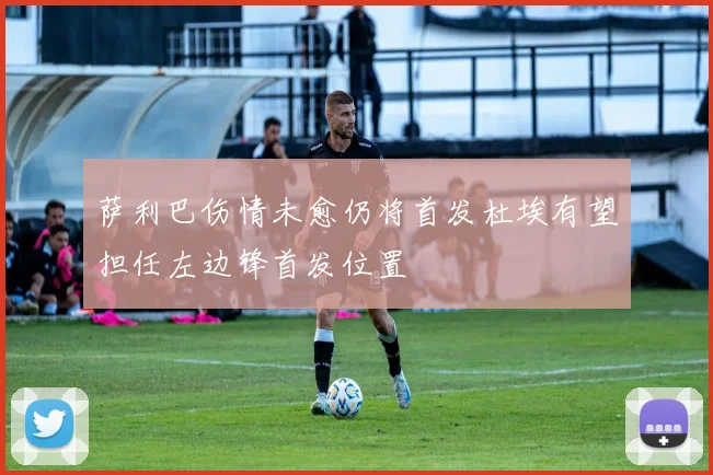 萨利巴伤情未愈仍将首发杜埃有望担任左边锋首发位置