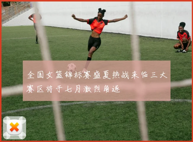 全国女篮锦标赛盛夏热战来临三大赛区将于七月激烈角逐