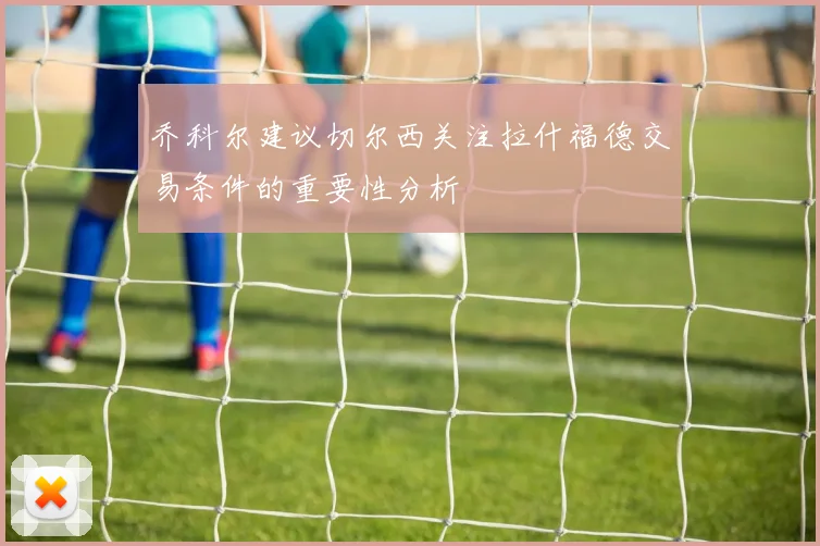 乔科尔建议切尔西关注拉什福德交易条件的重要性分析